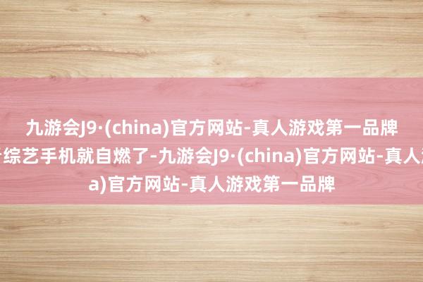 九游会J9·(china)官方网站-真人游戏第一品牌我等于我方看综艺手机就自燃了-九游会J9·(china)官方网站-真人游戏第一品牌