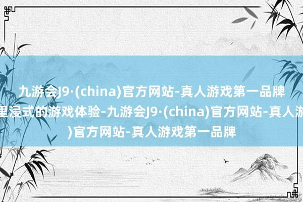 九游会J9·(china)官方网站-真人游戏第一品牌带给玩家千里浸式的游戏体验-九游会J9·(china)官方网站-真人游戏第一品牌