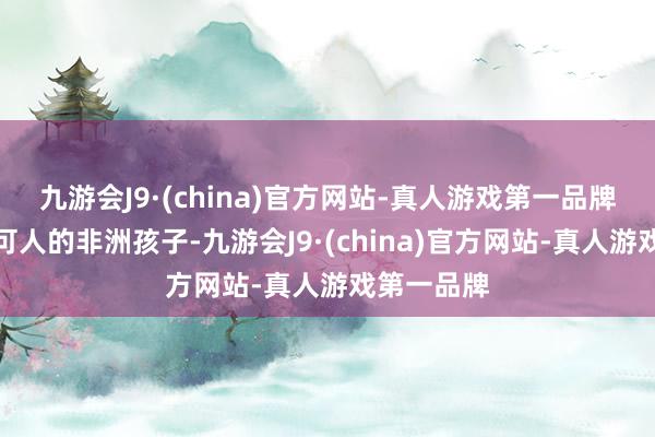 九游会J9·(china)官方网站-真人游戏第一品牌以及那些可人的非洲孩子-九游会J9·(china)官方网站-真人游戏第一品牌