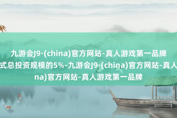 九游会J9·(china)官方网站-真人游戏第一品牌最高不朝上样式总投资规模的5%-九游会J9·(china)官方网站-真人游戏第一品牌