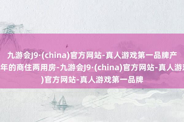 九游会J9·(china)官方网站-真人游戏第一品牌产权唯有 40 年的商住两用房-九游会J9·(china)官方网站-真人游戏第一品牌