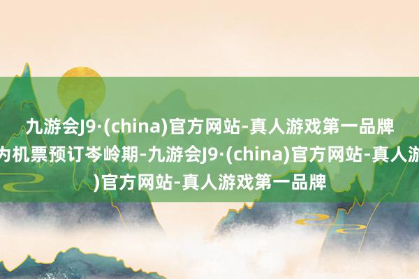 九游会J9·(china)官方网站-真人游戏第一品牌除夜前三天为机票预订岑岭期-九游会J9·(china)官方网站-真人游戏第一品牌