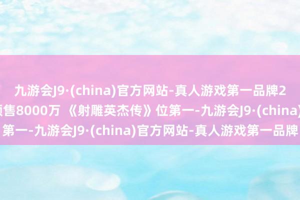 九游会J9·(china)官方网站-真人游戏第一品牌2025年春节档影史最快预售8000万 《射雕英杰传》位第一-九游会J9·(china)官方网站-真人游戏第一品牌