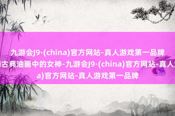 九游会J9·(china)官方网站-真人游戏第一品牌通盘姿态宛如古典油画中的女神-九游会J9·(china)官方网站-真人游戏第一品牌