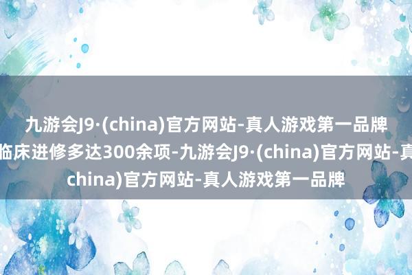 九游会J9·(china)官方网站-真人游戏第一品牌在国表里开展的临床进修多达300余项-九游会J9·(china)官方网站-真人游戏第一品牌