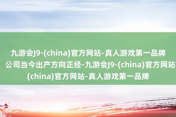 九游会J9·(china)官方网站-真人游戏第一品牌尊敬的投资者您好！公司当今出产方向正经-九游会J9·(china)官方网站-真人游戏第一品牌