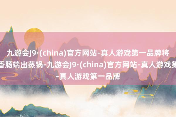 九游会J9·(china)官方网站-真人游戏第一品牌将薄薄的香肠端出蒸锅-九游会J9·(china)官方网站-真人游戏第一品牌