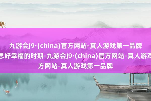 九游会J9·(china)官方网站-真人游戏第一品牌问候好意思好幸福的时期-九游会J9·(china)官方网站-真人游戏第一品牌