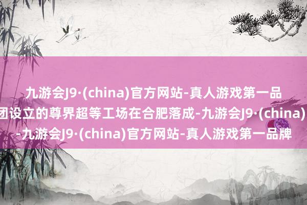 九游会J9·(china)官方网站-真人游戏第一品牌安徽原土车企江汽集团设立的尊界超等工场在合肥落成-九游会J9·(china)官方网站-真人游戏第一品牌