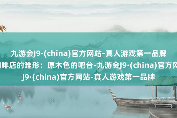 九游会J9·(china)官方网站-真人游戏第一品牌脑海里还是勾画出了咖啡店的雏形：原木色的吧台-九游会J9·(china)官方网站-真人游戏第一品牌