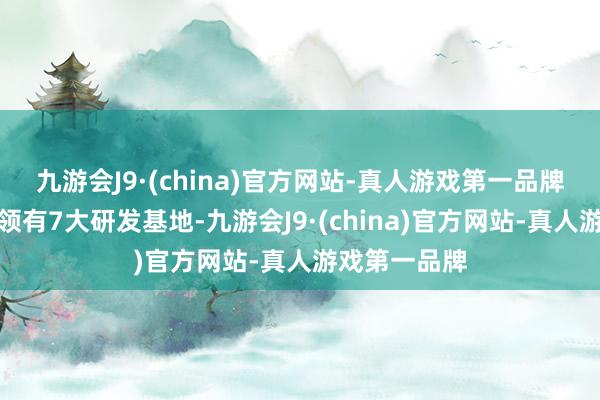 九游会J9·(china)官方网站-真人游戏第一品牌公司在宇宙领有7大研发基地-九游会J9·(china)官方网站-真人游戏第一品牌