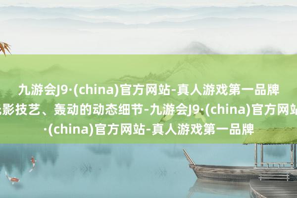 九游会J9·(china)官方网站-真人游戏第一品牌殊效镜头以邃密的光影技艺、轰动的动态细节-九游会J9·(china)官方网站-真人游戏第一品牌