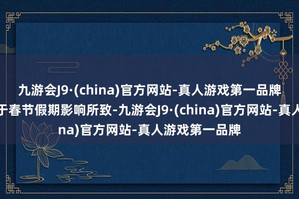 九游会J9·(china)官方网站-真人游戏第一品牌天然主淌若由于春节假期影响所致-九游会J9·(china)官方网站-真人游戏第一品牌