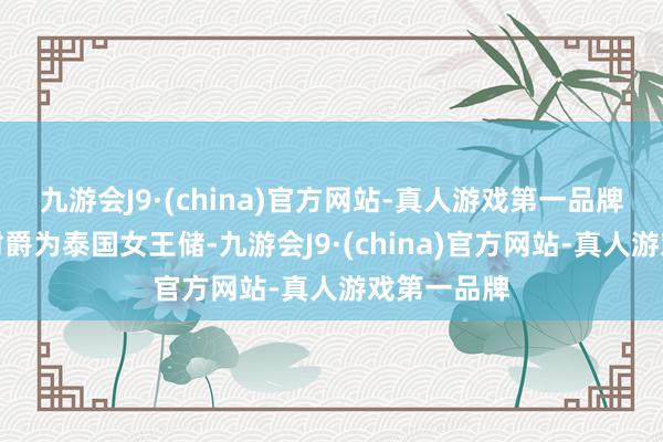 九游会J9·(china)官方网站-真人游戏第一品牌也曾她被封爵为泰国女王储-九游会J9·(china)官方网站-真人游戏第一品牌