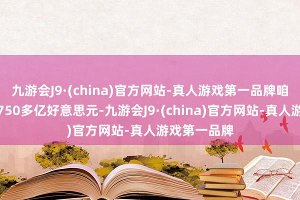 九游会J9·(china)官方网站-真人游戏第一品牌咱们就收到了750多亿好意思元-九游会J9·(china)官方网站-真人游戏第一品牌