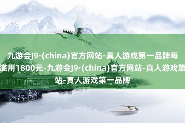 九游会J9·(china)官方网站-真人游戏第一品牌每月最低滥用1800元-九游会J9·(china)官方网站-真人游戏第一品牌