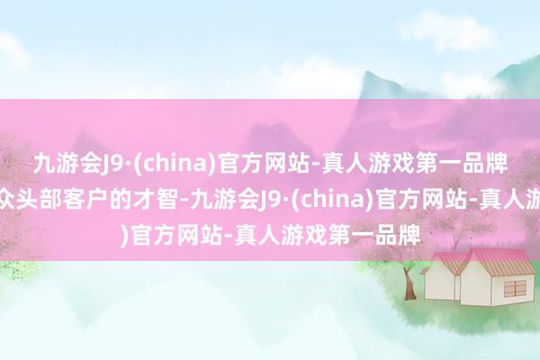九游会J9·(china)官方网站-真人游戏第一品牌强化办事群众头部客户的才智-九游会J9·(china)官方网站-真人游戏第一品牌