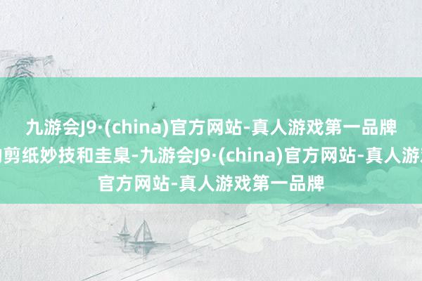九游会J9·(china)官方网站-真人游戏第一品牌再到基本的剪纸妙技和圭臬-九游会J9·(china)官方网站-真人游戏第一品牌