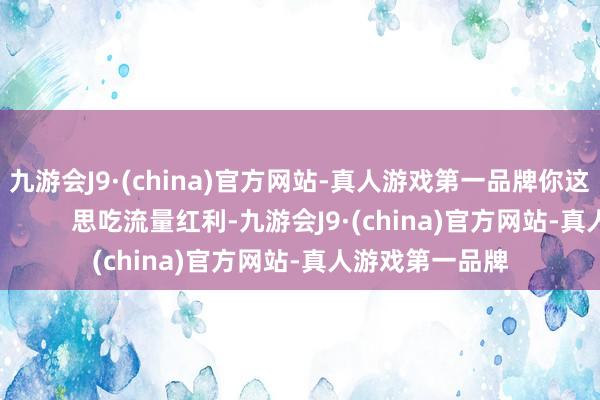 九游会J9·(china)官方网站-真人游戏第一品牌你这是又当又立啊！        思吃流量红利-九游会J9·(china)官方网站-真人游戏第一品牌