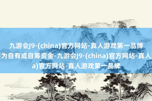 九游会J9·(china)官方网站-真人游戏第一品牌资金开首主要为自有或自筹资金-九游会J9·(china)官方网站-真人游戏第一品牌