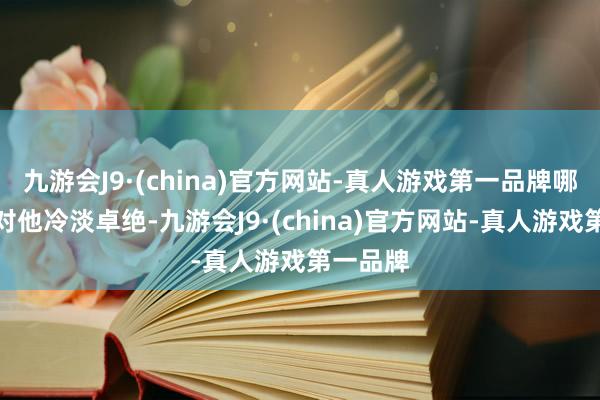 九游会J9·(china)官方网站-真人游戏第一品牌哪怕安杰对他冷淡卓绝-九游会J9·(china)官方网站-真人游戏第一品牌