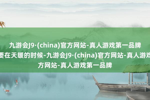 九游会J9·(china)官方网站-真人游戏第一品牌魏大爷说要在天暖的时候-九游会J9·(china)官方网站-真人游戏第一品牌