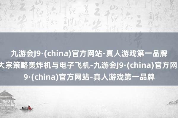 九游会J9·(china)官方网站-真人游戏第一品牌面临好意思军装备的大宗策略轰炸机与电子飞机-九游会J9·(china)官方网站-真人游戏第一品牌