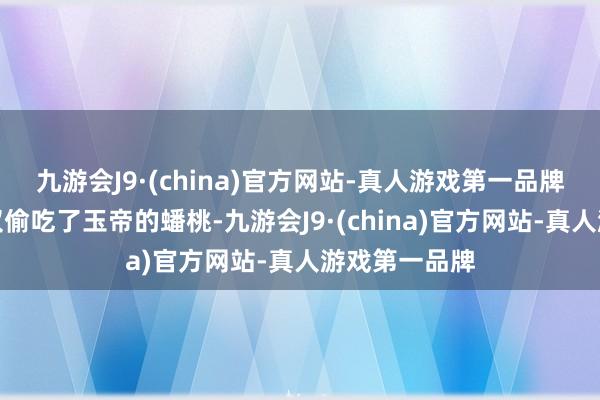 九游会J9·(china)官方网站-真人游戏第一品牌下山之后不仅偷吃了玉帝的蟠桃-九游会J9·(china)官方网站-真人游戏第一品牌