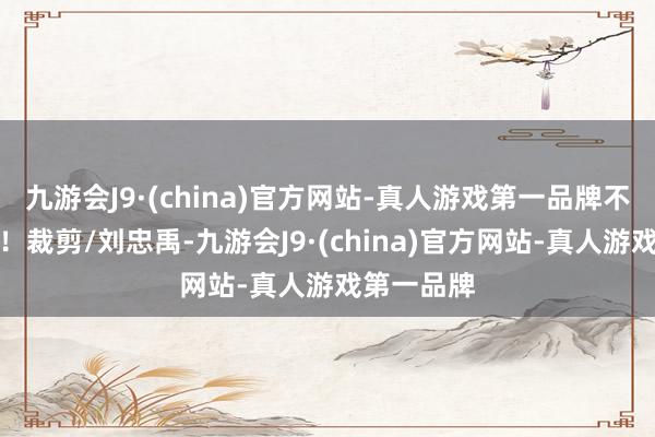 九游会J9·(china)官方网站-真人游戏第一品牌不时再会吧！裁剪/刘忠禹-九游会J9·(china)官方网站-真人游戏第一品牌