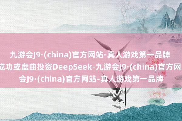 九游会J9·(china)官方网站-真人游戏第一品牌 公司及下属子公司未成功或盘曲投资DeepSeek-九游会J9·(china)官方网站-真人游戏第一品牌