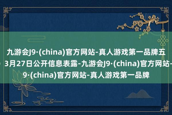 九游会J9·(china)官方网站-真人游戏第一品牌五洲新春（603667）3月27日公开信息表露-九游会J9·(china)官方网站-真人游戏第一品牌