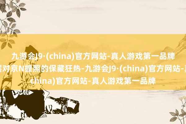 九游会J9·(china)官方网站-真人游戏第一品牌更引爆了高端圈层对京N握照的保藏狂热-九游会J9·(china)官方网站-真人游戏第一品牌