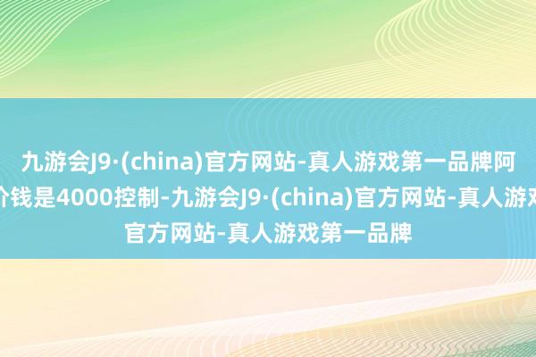 九游会J9·(china)官方网站-真人游戏第一品牌阿谁时间的价钱是4000控制-九游会J9·(china)官方网站-真人游戏第一品牌