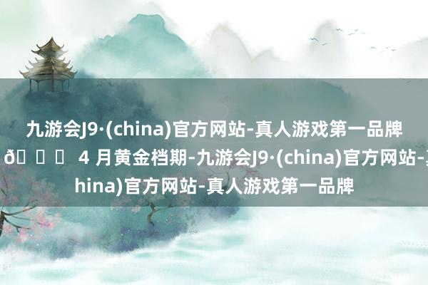 九游会J9·(china)官方网站-真人游戏第一品牌玩累了径直躺平～📅 4 月黄金档期-九游会J9·(china)官方网站-真人游戏第一品牌