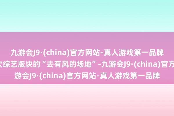 九游会J9·(china)官方网站-真人游戏第一品牌这档综艺不错视为是一次综艺版块的“去有风的场地”-九游会J9·(china)官方网站-真人游戏第一品牌