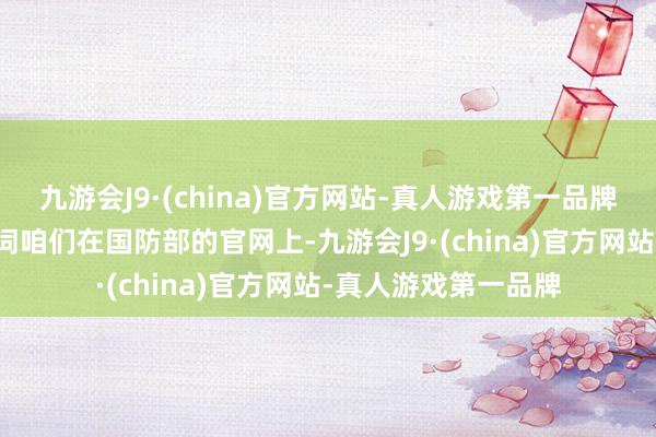 九游会J9·(china)官方网站-真人游戏第一品牌伸开剩余64%关联词咱们在国防部的官网上-九游会J9·(china)官方网站-真人游戏第一品牌