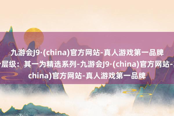 九游会J9·(china)官方网站-真人游戏第一品牌定制事业分为两个层级：其一为精选系列-九游会J9·(china)官方网站-真人游戏第一品牌