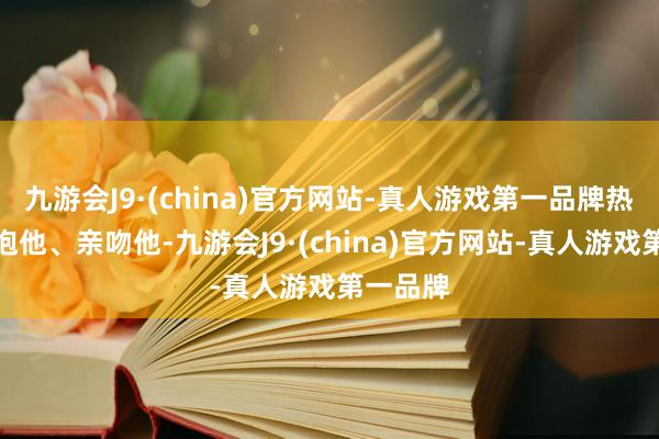 九游会J9·(china)官方网站-真人游戏第一品牌热心地拥抱他、亲吻他-九游会J9·(china)官方网站-真人游戏第一品牌