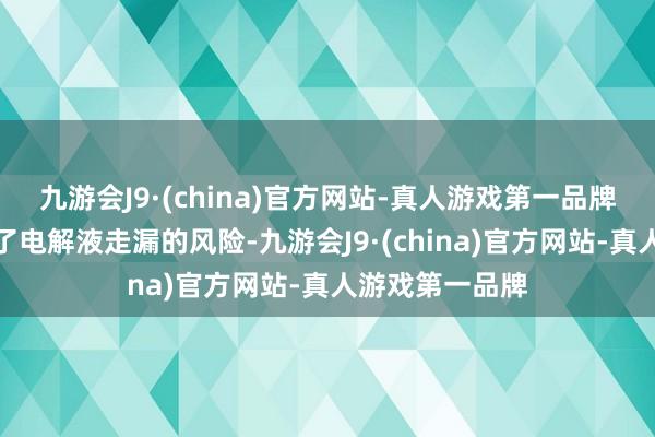 九游会J9·(china)官方网站-真人游戏第一品牌从压根上幸免了电解液走漏的风险-九游会J9·(china)官方网站-真人游戏第一品牌