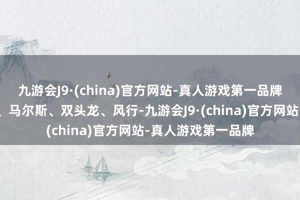 九游会J9·(china)官方网站-真人游戏第一品牌威望是先知、龙骑、马尔斯、双头龙、风行-九游会J9·(china)官方网站-真人游戏第一品牌