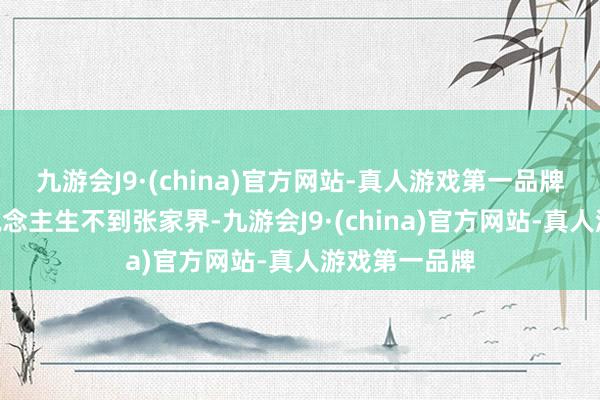 九游会J9·(china)官方网站-真人游戏第一品牌并热爱“东说念主生不到张家界-九游会J9·(china)官方网站-真人游戏第一品牌
