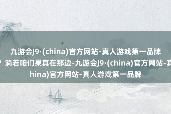 九游会J9·(china)官方网站-真人游戏第一品牌淌若这是果真呢？淌若咱们果真在那边-九游会J9·(china)官方网站-真人游戏第一品牌
