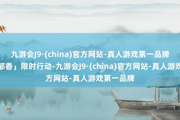 九游会J9·(china)官方网站-真人游戏第一品牌参与「馥郁香」限时行动-九游会J9·(china)官方网站-真人游戏第一品牌