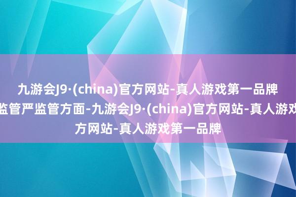 九游会J9·(china)官方网站-真人游戏第一品牌　　在全面强监管严监管方面-九游会J9·(china)官方网站-真人游戏第一品牌