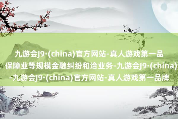 九游会J9·(china)官方网站-真人游戏第一品牌涵盖银行业、证券业、保障业等规模金融纠纷和洽业务-九游会J9·(china)官方网站-真人游戏第一品牌