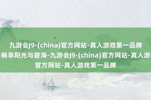 九游会J9·(china)官方网站-真人游戏第一品牌或奔赴海岛畅享阳光与碧海-九游会J9·(china)官方网站-真人游戏第一品牌