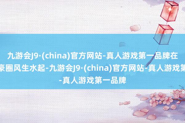九游会J9·(china)官方网站-真人游戏第一品牌在外洋富豪圈风生水起-九游会J9·(china)官方网站-真人游戏第一品牌