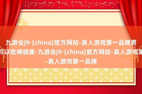 九游会J9·(china)官方网站-真人游戏第一品牌男儿顶顶可以吃得健康-九游会J9·(china)官方网站-真人游戏第一品牌