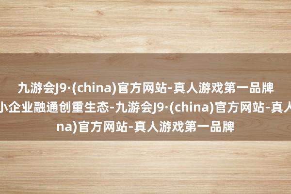 九游会J9·(china)官方网站-真人游戏第一品牌二是构建大中小企业融通创重生态-九游会J9·(china)官方网站-真人游戏第一品牌