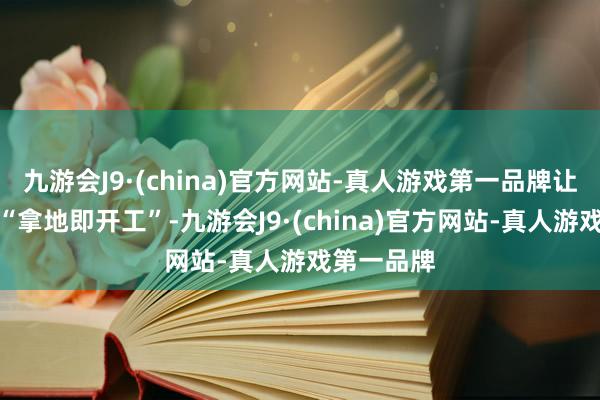 九游会J9·(china)官方网站-真人游戏第一品牌让企业完毕“拿地即开工”-九游会J9·(china)官方网站-真人游戏第一品牌